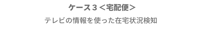 ケース３＜宅配便＞ テレビの情報を使った在宅状況検知